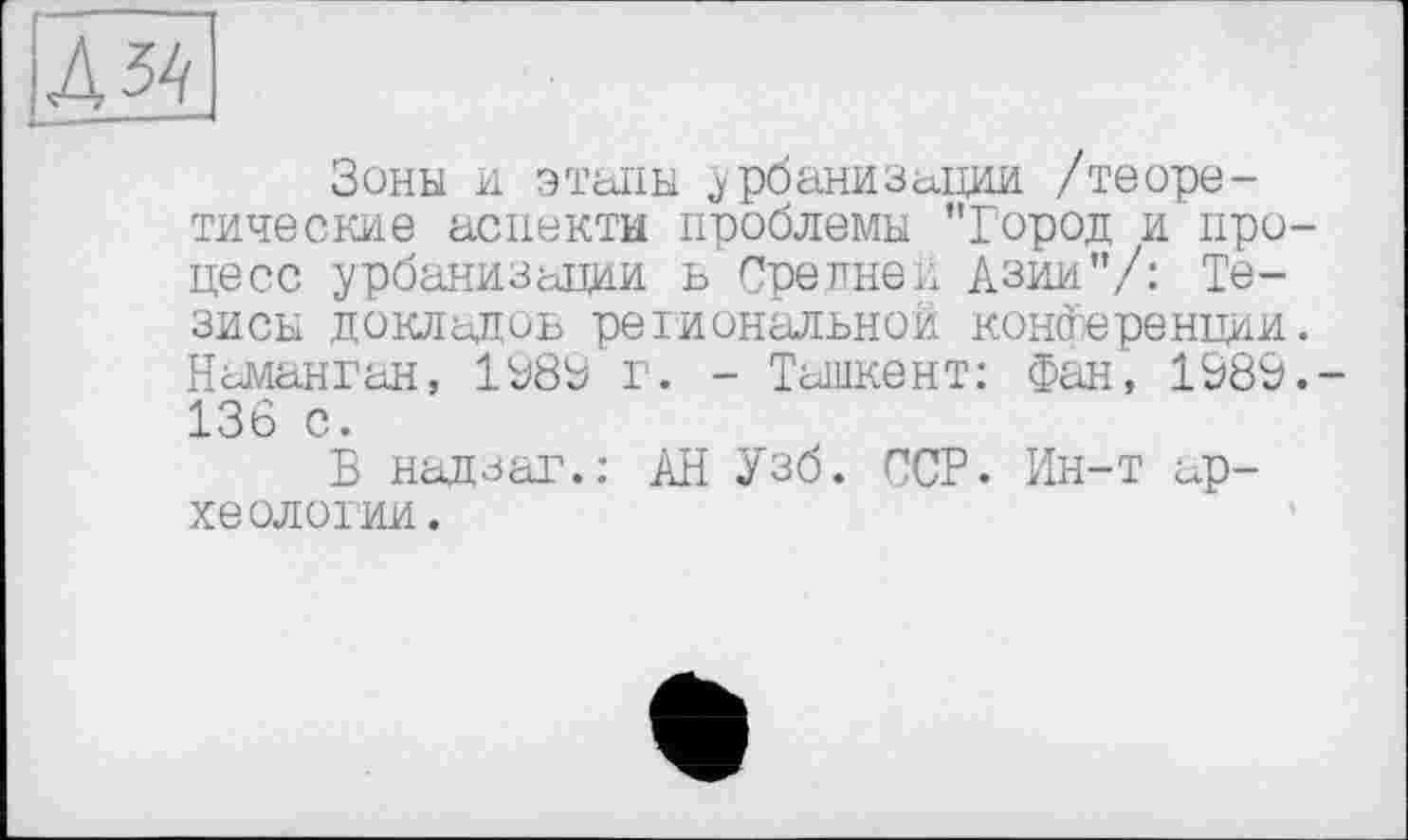 ﻿Д54І
Зоны и этапы урбанизации /теоретические аспекты проблемы ’’Город и процесс урбанизации ь Средней Азии"/: Тезисы докладов региональной конференции. Наманган, 1889 г. - Ташкент: Фан, 1989.-136 с.
В надзаг.: АН Узб. ССР. Ин-т археологии.